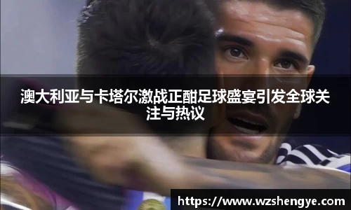 澳大利亚与卡塔尔激战正酣足球盛宴引发全球关注与热议